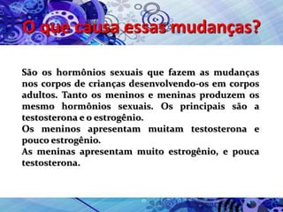 O que causa essas mudanças?
São os hormônios sexuais que fazem as mudanças
nos corpos de crianças desenvolvendo-os em corpos
adultos. Tanto os meninos e meninas produzem os
mesmo hormônios sexuais. Os principais são a
testosterona e o estrogênio.
Os meninos apresentam muitam testosterona e
pouco estrogênio.
As meninas apresentam muito estrogênio, e pouca
testosterona.
 
