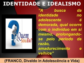 IDENTIDADE E IDEALISMO
                 “A       busca    da
                 identidade        no
                 adolescente         é
                 demorada, qual ocorre
                 com o indivíduo em si
                 mesmo, prolongando-
                 se pelo período da
                 razão,
                 amadurecimento      e
                 velhice”
(FRANCO, Divaldo in Adolescência e Vida)
 