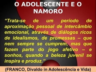 O ADOLESCENTE E O
         NAMORO
“Trata-se    de    um  período    de
aproximação pessoal de intercâmbio
emocional, através de diálogos ricos
de idealismos, de promessas – que
nem sempre se cumprem, mas que
fazem parte do jogo afetivo – e
sonhos, quando a beleza juvenil se
inspira e produz.”
(FRANCO, Divaldo in Adolescência e Vida)
 