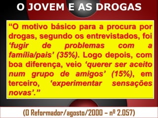 O JOVEM E AS DROGAS
“O motivo básico para a procura por
drogas, segundo os entrevistados, foi
„fugir   de     problemas    com     a
família/pais‟ (35%). Logo depois, com
boa diferença, veio „querer ser aceito
num grupo de amigos‟ (15%), em
terceiro, „experimentar sensações
novas‟.”

   (O Reformador/agosto/2000 – nº 2.057)
 