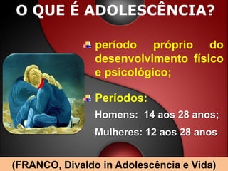 O QUE É ADOLESCÊNCIA?

                período próprio do
                desenvolvimento físico
                e psicológico;

                Períodos:
                Homens: 14 aos 28 anos;
                Mulheres: 12 aos 28 anos


(FRANCO, Divaldo in Adolescência e Vida)
 