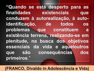 “Quando se está desperto para as
finalidades      existenciais    que
conduzem à autorealização, à auto-
identificação,    de      todos   os
problemas      que    constituem   a
existência terrena, realizando-se em
plenitude, na busca dos objetivos
essenciais da vida e aqueloutros
que     são    consequências     dos
primeiros.”

(FRANCO, Divaldo in Adolescência e Vida)
 