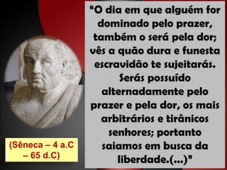 “O dia em que alguém for
                    dominado pelo prazer,
                   também o será pela dor;
                  vês a quão dura e funesta
                   escravidão te sujeitarás.
                         Serás possuído
                     alternadamente pelo
                  prazer e pela dor, os mais
                     arbitrários e tirânicos
                      senhores; portanto
(Sêneca – 4 a.C      saiamos em busca da
   – 65 d.C)
                        liberdade.(...)”
 