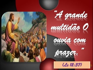 “A grande
multidão O
ouvia com
 prazer.”
  (Lc 12:37)
 