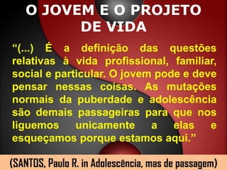 O JOVEM E O PROJETO
         DE VIDA
“(...) É a definição das questões
relativas à vida profissional, familiar,
social e particular. O jovem pode e deve
pensar nessas coisas. As mutações
normais da puberdade e adolescência
são demais passageiras para que nos
liguemos     unicamente     a   elas   e
esqueçamos porque estamos aqui.”

(SANTOS, Paulo R. in Adolescência, mas de passagem)
 