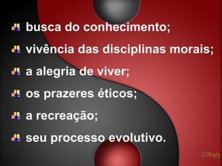 busca do conhecimento;
vivência das disciplinas morais;
a alegria de viver;
os prazeres éticos;
a recreação;
seu processo evolutivo.
 