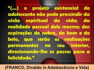 “(...) o projeto existencial do
 adolescente não pode prescindir da
 visão espiritual da vida; da
 realidade pessoal dele mesmo; das
 aspirações do nobre, do bom e do
 belo, que serão as realizações
 permanentes no seu interior,
 direcionando-lhe os passos para a
 felicidade.”
(FRANCO, Divaldo in Adolescência e Vida)
 