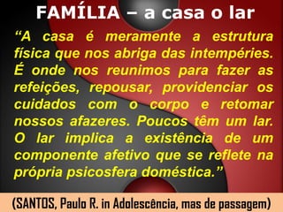 FAMÍLIA – a casa o lar
“A casa é meramente a estrutura
física que nos abriga das intempéries.
É onde nos reunimos para fazer as
refeições, repousar, providenciar os
cuidados com o corpo e retomar
nossos afazeres. Poucos têm um lar.
O lar implica a existência de um
componente afetivo que se reflete na
própria psicosfera doméstica.”

(SANTOS, Paulo R. in Adolescência, mas de passagem)
 