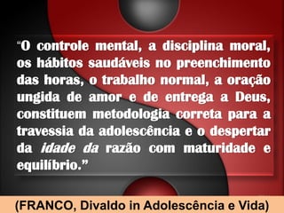 “O controle mental, a disciplina moral,
os hábitos saudáveis no preenchimento
das horas, o trabalho normal, a oração
ungida de amor e de entrega a Deus,
constituem metodologia correta para a
travessia da adolescência e o despertar
da idade da razão com maturidade e
equilíbrio.”

(FRANCO, Divaldo in Adolescência e Vida)
 
