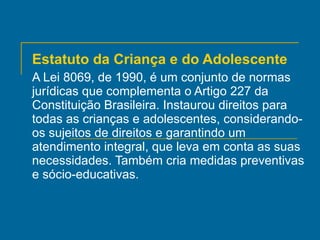 Estatuto da Criança e do Adolescente A Lei 8069, de 1990, é um conjunto de normas jurídicas que complementa o Artigo 227 da Constituição Brasileira. Instaurou direitos para todas as crianças e adolescentes, considerando-os sujeitos de direitos e garantindo um atendimento integral, que leva em conta as suas necessidades. Também cria medidas preventivas e sócio-educativas. 