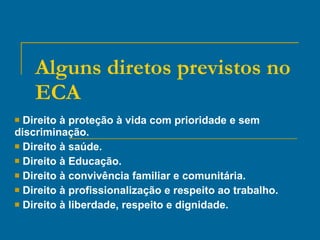 Alguns diretos previstos no ECA Direito à proteção à vida com prioridade e sem discriminação. Direito à saúde. Direito à Educação. Direito à convivência familiar e comunitária. Direito à profissionalização e respeito ao trabalho. Direito à liberdade, respeito e dignidade. 