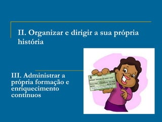 II. Organizar e dirigir a sua própria história III. Administrar a própria formação e enriquecimento contínuos 