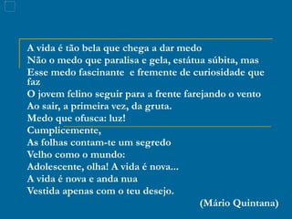 A vida é tão bela que chega a dar medo Não o medo que paralisa e gela, estátua súbita, mas Esse medo fascinante  e fremente de curiosidade que faz O jovem felino seguir para a frente farejando o vento Ao sair, a primeira vez, da gruta. Medo que ofusca: luz! Cumplicemente, As folhas contam-te um segredo Velho como o mundo: Adolescente, olha! A vida é nova... A vida é nova e anda nua Vestida apenas com o teu desejo. (Mário Quintana) 
