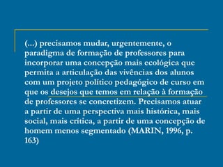 (...) precisamos mudar, urgentemente, o paradigma de formação de professores para incorporar uma concepção mais ecológica que permita a articulação das vivências dos alunos com um projeto político pedagógico de curso em que os desejos que temos em relação à formação de professores se concretizem. Precisamos atuar a partir de uma perspectiva mais histórica, mais social, mais crítica, a partir de uma concepção de homem menos segmentado (MARIN, 1996, p. 163) 
