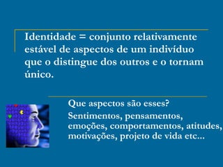 Identidade = conjunto relativamente estável de aspectos de um indivíduo que o distingue dos outros e o tornam único. Que aspectos são esses? Sentimentos, pensamentos, emoções, comportamentos, atitudes, motivações, projeto de vida etc... 