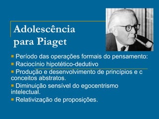 Adolescência para Piaget Período das operações formais do pensamento: Raciocínio hipotético-dedutivo Produção e desenvolvimento de princípios e c conceitos abstratos. Diminuição sensível do egocentrismo intelectual. Relativização de proposições. 