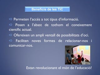  Permeten l’accés a tot tipus d’informació.
 Posen a l’abast de tothom el coneixement
científic actual.
 Ofereixen un ampli ventall de possibilitats d’oci.
 Faciliten noves formes de relacionar-nos i
comunicar-nos.
Estan revolucionant el món de l’educació!
Beneficis de les TIC
 