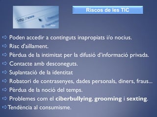  Poden accedir a continguts inapropiats i/o nocius.
 Risc d'aïllament.
 Pèrdua de la intimitat per la difusió d’informació privada.
 Contacte amb desconeguts.
 Suplantació de la identitat
 Robatori de contrasenyes, dades personals, diners, fraus...
 Pèrdua de la noció del temps.
 Problemes com el ciberbullying, grooming i sexting.
Tendència al consumisme.
Riscos de les TIC
Flickr
 
