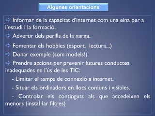  Informar de la capacitat d’internet com una eina per a
l’estudi i la formació.
 Advertir dels perills de la xarxa.
 Fomentar els hobbies (esport, lectura...)
 Donar exemple (som models!)
 Prendre accions per prevenir futures conductes
inadequades en l’ús de les TIC:
- Limitar el temps de connexió a internet.
- Situar els ordinadors en llocs comuns i visibles.
- Controlar els continguts als que accedeixen els
menors (instal·lar filtres)
Algunes orientacions
 