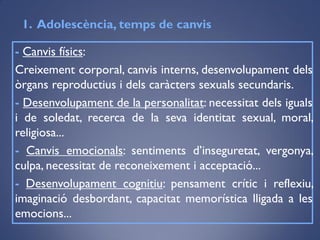 - Canvis físics:
Creixement corporal, canvis interns, desenvolupament dels
òrgans reproductius i dels caràcters sexuals secundaris.
- Desenvolupament de la personalitat: necessitat dels iguals
i de soledat, recerca de la seva identitat sexual, moral,
religiosa...
- Canvis emocionals: sentiments d’inseguretat, vergonya,
culpa, necessitat de reconeixement i acceptació...
- Desenvolupament cognitiu: pensament crític i reflexiu,
imaginació desbordant, capacitat memorística lligada a les
emocions...
1. ǱèԳ, temps de canvis
 