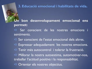 Un bon desenvolupament emocional ens
permet:
 Ser conscient de les nostres emocions i
sentiments.
 Ser conscient de l’estat emocional dels altres.
 Expressar adequadament les nostres emocions.
 Tenir més autocontrol i tolerar la frustració.
 Millorar la nostra autoestima, automotivar-nos,
treballar l’actitud positiva i la responsabilitat.
 Orientar els nostres objectius.
3. Educació emocional i habilitats de vida.
 