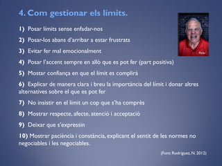 1) Posar límits sense enfadar-nos
2) Posar-los abans d’arribar a estar frustrats
3) Evitar fer mal emocionalment
4) Posar l’accent sempre en allò que es pot fer (part positiva)
5) Mostar confiança en que el límit es complirà
6) Explicar de manera clara i breu la importància del límit i donar altres
alternatives sobre el que es pot fer
7) No insistir en el límit un cop que s’ha comprès
8) Mostrar respecte, afecte, atenció i acceptació
9) Deixar que s’expressin
10) Mostrar paciència i constància,explicant el sentit de les normes no
negociables i les negociables.
(Font: Rodríguez, N. 2012)
4. Com gestionar els límits.
Flickr
 