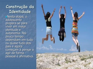 Construção da
 Identidade
Nesta  etapa, o
adolescente
prepara-se para
viver em maior
plenitude e
autonomia. Até
pouco tempo
dependiam em tudo
ou quase tudo dos
pais e agora
começam a pensar e
agir de forma
pessoal e afirmativa.
 