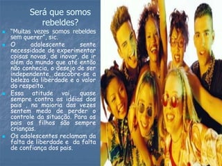 Será que somos
             rebeldes?
   “Muitas vezes somos rebeldes
    sem querer”, sic.
   O      adolescente      sente
    necessidade de experimentar
    coisas novas, de inovar, de ir
    além do mundo que até então
    não conhecia, o desejo de ser
    independente, descobre-se a
    beleza da liberdade e o valor
    do respeito.
   Essa atitude vai, quase
    sempre contra as idéias dos
    pais , na maioria das vezes
    sentem medo de perder o
    controle da situação. Para os
    pais os filhos são sempre
    crianças.
   Os adolescentes reclamam da
    falta de liberdade e da falta
    de confiança dos pais.
 
