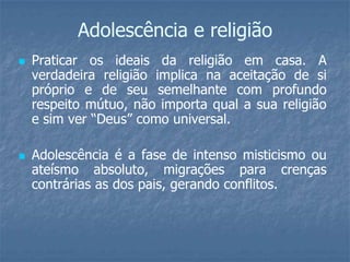 Adolescência e religião
   Praticar os ideais da religião em casa. A
    verdadeira religião implica na aceitação de si
    próprio e de seu semelhante com profundo
    respeito mútuo, não importa qual a sua religião
    e sim ver “Deus” como universal.

   Adolescência é a fase de intenso misticismo ou
    ateísmo absoluto, migrações para crenças
    contrárias as dos pais, gerando conflitos.
 
