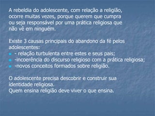 A rebeldia do adolescente, com relação a religião,
ocorre muitas vezes, porque querem que cumpra
ou seja responsável por uma prática religiosa que
não vê em ninguém.

Existe 3 causas principais do abandono da fé pelos
adolescentes:
 - relação turbulenta entre estes e seus pais;
 -incoerência do discurso religioso com a prática religiosa;
 -novos conceitos formados sobre religião.


O adolescente precisa descobrir e construir sua
identidade religiosa.
Quem ensina religião deve viver o que ensina.
 