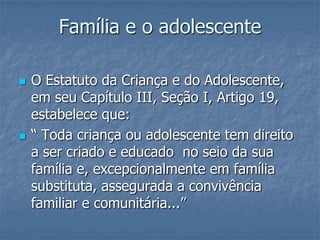 Família e o adolescente

   O Estatuto da Criança e do Adolescente,
    em seu Capítulo III, Seção I, Artigo 19,
    estabelece que:
   “ Toda criança ou adolescente tem direito
    a ser criado e educado no seio da sua
    família e, excepcionalmente em família
    substituta, assegurada a convivência
    familiar e comunitária...”
 