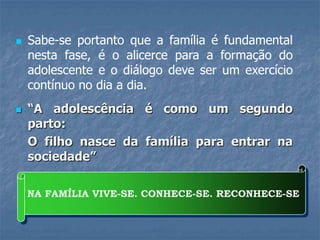    Sabe-se portanto que a família é fundamental
    nesta fase, é o alicerce para a formação do
    adolescente e o diálogo deve ser um exercício
    contínuo no dia a dia.
   “A adolescência é como um segundo
    parto:
    O filho nasce da família para entrar na
    sociedade”

    NA FAMÍLIA VIVE-SE. CONHECE-SE. RECONHECE-SE
 