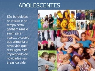 ADOLESCENTES
São borboletas
no casulo e no
tempo certo,
ganham asas e
saem para
voar.... o casulo
que alimenta a
nova vida que
ressurgirá está
impregnado de
novidades nas
áreas da vida.
 
