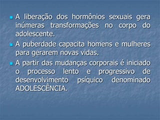    A liberação dos hormônios sexuais gera
    inúmeras transformações no corpo do
    adolescente.
   A puberdade capacita homens e mulheres
    para gerarem novas vidas.
   A partir das mudanças corporais é iniciado
    o processo lento e progressivo de
    desenvolvimento psíquico denominado
    ADOLESCÊNCIA.
 