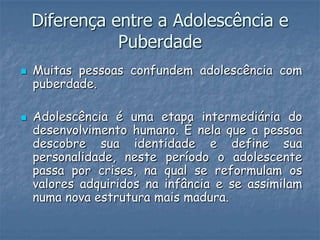 Diferença entre a Adolescência e
               Puberdade
   Muitas pessoas confundem adolescência com
    puberdade.

   Adolescência é uma etapa intermediária do
    desenvolvimento humano. É nela que a pessoa
    descobre sua identidade e define sua
    personalidade, neste período o adolescente
    passa por crises, na qual se reformulam os
    valores adquiridos na infância e se assimilam
    numa nova estrutura mais madura.
 