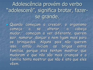 Adolescência provém do verbo
“adolescerê”, significa brotar, fazer-
            se grande.
   Quando começam a crescer, o organismo
    começa     a    se    alterar,   a    cabeça
    mudar, começam a ver diferente, querem
    sair, namorar, dançar e nem ligam mais para
    os brinquedos. Alguns pais não querem
    isso, então iniciam as brigas entre
    famílias, porque eles tentam mostrar que
    mudaram e que não são mais crianças e a
    família tenta mostrar que não é isto que eles
    vêem.
 