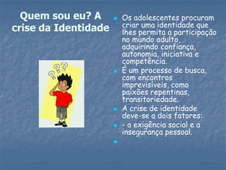 Quem sou eu? A         Os adolescentes procuram
                          criar uma identidade que
crise da Identidade       lhes permita a participação
                          no mundo adulto,
                          adquirindo confiança,
                          autonomia, iniciativa e
                          competência.
                         É um processo de busca,
                          com encontros
                          imprevisíveis, como
                          paixões repentinas,
                          transitoriedade.
                         A crise de identidade
                          deve-se a dois fatores:
                         - a exigência social e a
                          insegurança pessoal.
                      
 