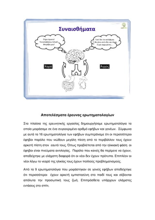 Αποτελέσματα έρευνας ερωτηματολογίων
Στα πλαίσια της ερευνητικής εργασίας δημιουργήσαμε ερωτηματολόγια τα
οποία μοιράσαμε σε ένα συγκεκριμένο αριθμό εφήβων και γονέων. Σύμφωνα
με αυτά τα 16 ερωτηματολόγια των εφήβων συμπεράναμε ότι οι περισσότεροι
έφηβοι παρόλο που νιώθουν μεγάλη πίεση από το περιβάλλον τους έχουν
αρκετή πίστη στον εαυτό τους. Όπως προβλέπεται από την ηλικιακή φάση οι
έφηβοι είναι πνεύματα αντιλογίας. Παρόλο που κανείς θα περίμενε να έχουν,
αποδείχτηκε με ελάχιστη διαφορά ότι οι νέοι δεν έχουν πρότυπα. Επιπλέον οι
νέοι λόγω το νεαρό της ηλικίας τους έχουν πολλούς προβληματισμούς.
Από τα 9 ερωτηματολόγια που μοιράστηκαν σε γονείς εφήβων αποδείχτηκε
ότι περισσότεροι έχουν αρκετή εμπιστοσύνη στο παιδί τους και σέβονται
απόλυτα την προσωπική τους ζωή. Επιπρόσθετα υπάρχουν ελάχιστες
εντάσεις στο σπίτι.
 