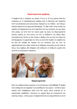 Χαρακτηριστικά εφηβείας
Η εφηβεία είναι η περίοδος της ηλικίας 12 έως τα 18 τους χρόνια αλλά δεν
μπορούμε να το προσδιορίσουμε ακριβώς αυτό το διάστημα γιατί εξαρτάται
από τους βιολογικούς και κοινωνικούς παράγοντες του παιδιού , και επίσης η
αλλαγές οφείλεται στις ορμονικές διαταραχές. Το κάθε παιδί αντιμετωπίζει την
εφηβεία του διαφορετικά και αυτό εξαρτάται από της εμπειρίες που έχει ζήσει
από μικρός, για αυτό από την πρώτη μέρα της ζωής του δημιουργούνται
κάποιες σχέσεις με τους γονείς του που το μαθαίνουν της ηθικές άξιες.
Συμπεραίνοντας λοιπόν με όσα είπαμε ο έφηβος από την ζωή που έζησε και
ζει διαμορφώνει το χαρακτήρα του όπου με αυτόν θα περάσει την εφηβεία του
και άμα δεν αλλάξει θα περάσει και την υπόλοιπη ζωή του έτσι. Τα
χαρακτηριστικά είναι πάρα πολλά και σε διάφορες κατηγορίες και δεν είναι σε
όλους τους έφηβους ίδια διαφέρει από άνθρωπο σε άνθρωπο μερικά από
αυτά θα τα αναλύσουμε παρακάτω.
Χαρακτηριστικά
Κατά την εφηβική ηλικία μπορούμε να συναντήσουμε πολλά θετικά. Οι έφηβοι
είναι αυθόρμητοι και εκφράζον τα συναισθήματα τους άμεσα , επιπλέον έχουν
ανάγκη από επιβράβευση αλλά αυτό δεν ισχύει πάντα ανάλογα με το
οικογενειακό περιβάλλον, πιστεύουν σε υψηλές άξιες και ονειρεύονται ένα
καλύτερο κόσμο , επίσης έχουν αποφασιστικότητα και ισχυρή θέληση σε αυτό
 