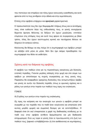 που πιστεύουν και στηρίζουν και τέλος έχουν κοινωνικές ευαισθησίες και αυτό
φαίνεται από το πώς αντιδρούν στην αδικία και στην εκμετάλλευση.
Επίσης στην εφηβεία υπάρχουν και αρνητικά χαρακτηριστικά.
Η προσωπικότητα τους δεν έχει διαμορφωθεί πλήρως όπως και οι αντιλήψεις
τους, είναι ευάλωτοι λόγο της ενθουσίασης τους, οι γονείς συνεχόμενα
δέχονται άρνηση θέλοντας να δείξουν ότι έχουν μεγαλώσει, επιπλέον
επιμένουν στις απόψεις τους και αυτό τους φέρνει σε συγκρούσεις με βίαιο
τρόπο, τέλος δεν έχουν ανεπτυγμένη κριτική και ταυτόχρονα θέλουν να
δείχνουν ότι ανήκουν κάπου.
Κλείνοντας θα θέλαμε να σας πούμε ότι η συμπεριφορά των έφηβων μπορεί
να αλλάξει από μήνα σε μήνα, διότι δεν έχει ακόμα προσδιορίσει την
συμπεριφορά που θέλει να υιοθετήσει.
Σχέσεις κατά την διάρκεια της εφηβείας
Η εφηβεία των παιδιών είναι για τις περισσότερες οικογένειες μία δύσκολη,
εντατική περίοδος. Γίνονται μεγάλες αλλαγές στην ψυχή και στο σώμα των
εφήβων με αποτέλεσμα τις συχνές συγκρούσεις με τους γονείς τους.
Παρακάτω θα αναφερθούν ορισμένες δυσκολίες που αντιμετωπίζουν έφηβοι
και γονείς σε αυτήν την δύσκολη περίοδο, όπως οι ερωτικές σχέσεις και ο
ρόλος των γονέων στην πορεία των παιδιών τους προς την ενηλικίωση.
ΓΟΝΕΙΣ
Α) Ο ρόλος των γονέων στην πορεία της ενηλικίωσης
Ως προς την κούραση και την ανησυχία των γονιών η εφηβεία μπορεί να
συγκριθεί με την περίοδο που το παιδί ήταν νεογέννητο και απαιτούσε από
αυτούς μεγάλη ψυχική και σωματική δύναμη για να αντεπεξέλθουν. Η
διαφορά είναι ότι εκεί επικρατούσε η χαρά της διαδικασίας σύνδεσης με το
παιδί ενώ στην εφηβεία αντίθετα δρομολογείται και μία διαδικασία
αποχωρισμού. Ενώ ως τώρα οι γονείς ήταν οι πρωταγωνιστές στη ζωή των
παιδιών τους, ξαφνικά «υποβιβάζονται» (ή έτσι αισθάνονται) σε κομπάρσους,
 