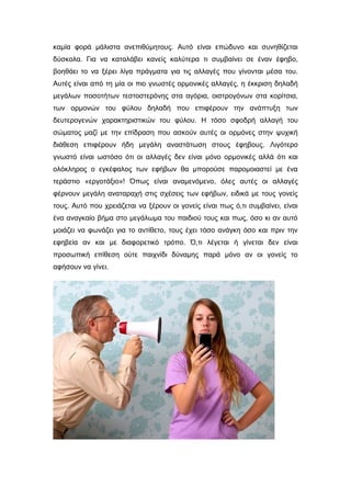 καμία φορά μάλιστα ανεπιθύμητους. Αυτό είναι επώδυνο και συνηθίζεται
δύσκολα. Για να καταλάβει κανείς καλύτερα τι συμβαίνει σε έναν έφηβο,
βοηθάει το να ξέρει λίγα πράγματα για τις αλλαγές που γίνονται μέσα του.
Αυτές είναι από τη μία οι πιο γνωστές ορμονικές αλλαγές, η έκκριση δηλαδή
μεγάλων ποσοτήτων τεστοστερόνης στα αγόρια, οιστρογόνων στα κορίτσια,
των ορμονών του φύλου δηλαδή που επιφέρουν την ανάπτυξη των
δευτερογενών χαρακτηριστικών του φύλου. Η τόσο σφοδρή αλλαγή του
σώματος μαζί με την επίδραση που ασκούν αυτές οι ορμόνες στην ψυχική
διάθεση επιφέρουν ήδη μεγάλη αναστάτωση στους έφηβους. Λιγότερο
γνωστό είναι ωστόσο ότι οι αλλαγές δεν είναι μόνο ορμονικές αλλά ότι και
ολόκληρος ο εγκέφαλος των εφήβων θα μπορούσε παρομοιαστεί με ένα
τεράστιο «εργοτάξιο»! Όπως είναι αναμενόμενο, όλες αυτές οι αλλαγές
φέρνουν μεγάλη αναταραχή στις σχέσεις των εφήβων, ειδικά με τους γονείς
τους. Αυτό που χρειάζεται να ξέρουν οι γονείς είναι πως ό,τι συμβαίνει, είναι
ένα αναγκαίο βήμα στο μεγάλωμα του παιδιού τους και πως, όσο κι αν αυτό
μοιάζει να φωνάζει για το αντίθετο, τους έχει τόσο ανάγκη όσο και πριν την
εφηβεία αν και με διαφορετικό τρόπο. Ό,τι λέγεται ή γίνεται δεν είναι
προσωπική επίθεση ούτε παιχνίδι δύναμης παρά μόνο αν οι γονείς το
αφήσουν να γίνει.
 