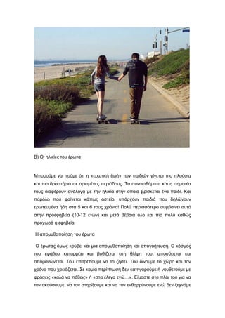 Β) Οι ηλικίες του έρωτα
Μπορούμε να πούμε ότι η «ερωτική ζωή» των παιδιών γίνεται πιο πλούσια
και πιο δραστήρια σε ορισμένες περιόδους. Τα συναισθήματα και η σημασία
τους διαφέρουν ανάλογα με την ηλικία στην οποία βρίσκεται ένα παιδί. Και
παρόλο που φαίνεται κάπως αστείο, υπάρχουν παιδιά που δηλώνουν
ερωτευμένα ήδη στα 5 και 6 τους χρόνια! Πολύ περισσότερο συμβαίνει αυτό
στην προεφηβεία (10-12 ετών) και μετά βέβαια όλο και πιο πολύ καθώς
προχωρά η εφηβεία.
Η απομυθοποίηση του έρωτα
Ο έρωτας όμως κρύβει και μια απομυθοποίηση και απογοήτευση. Ο κόσμος
του εφήβου καταρρέει και βυθίζεται στη θλίψη του, αποσύρεται και
απομονώνεται. Του επιτρέπουμε να το ζήσει. Του δίνουμε το χώρο και τον
χρόνο που χρειάζεται. Σε καμία περίπτωση δεν κατηγορούμε ή νουθετούμε με
φράσεις «καλά να πάθεις» ή «στα έλεγα εγώ…». Είμαστε στο πλάι του για να
τον ακούσουμε, να τον στηρίξουμε και να τον ενθαρρύνουμε ενώ δεν ξεχνάμε
 