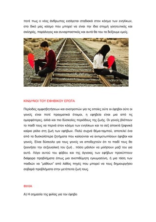 ποτέ πως ο νέος άνθρωπος εισάγεται σταδιακά στον κόσμο των ενηλίκων,
στο δικό μας κόσμο που μπορεί να είναι την ίδια στιγμή γοητευτικός και
σκληρός, παράλογος και συναρπαστικός και αυτά θα του τα δείξουμε εμείς.
ΚΙΝΔΥΝΟΙ ΤΟΥ ΕΦΗΒΙΚΟΥ ΕΡΩΤΑ
Περίοδος αμφισβητήσεων και ανατροπών για τις οποίες ούτε οι έφηβοι ούτε οι
γονείς είναι ποτέ πραγματικά έτοιμοι, η εφηβεία είναι μια από τις
ομορφότερες, αλλά και πιο δύσκολες περιόδους της ζωής. Oι γονείς βλέπουν
το παιδί τους να περνά στον κόσμο των ενηλίκων και το σεξ αποκτά ξαφνικά
καίριο ρόλο στη ζωή των εφήβων. Πολύ συχνά θέμα-ταμπού, αποτελεί ένα
από τα δυσκολότερα ζητήματα που καλούνται να αντιμετωπίσουν έφηβοι και
γονείς. Είναι δύσκολο για τους γονείς να αποδεχτούν ότι το παιδί τους θα
ξεκινήσει την σεξουαλική του ζωή , πόσο μάλλον να μιλήσουν μαζί του για
αυτό. Λόγο αυτού του φόβου και της άγνοιας των εφήβων προκύπτουν
διάφορα προβλήματα όπως μια ανεπιθύμητη εγκυμοσύνη, ή μια τάση των
παιδιών να ”μάθουν” από λάθος πηγές που μπορεί να τους δημιουργήσει
σοβαρά προβλήματα στην μετέπειτα ζωή τους.
ΦΙΛΙΑ
Α) Η σημασία της φιλίας για τον έφηβο
 