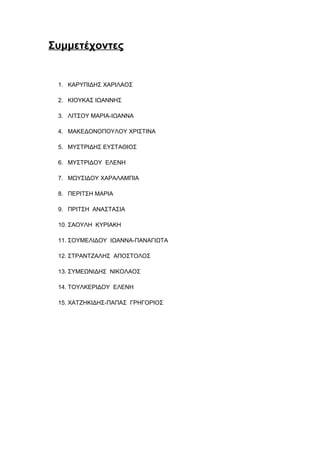 Συμμετέχοντες
1. ΚΑΡΥΠΙΔΗΣ ΧΑΡΙΛΑΟΣ
2. ΚΙΟΥΚΑΣ ΙΩΑΝΝΗΣ
3. ΛΙΤΣΟΥ ΜΑΡΙΑ-ΙΩΑΝΝΑ
4. ΜΑΚΕΔΟΝΟΠΟΥΛΟΥ ΧΡΙΣΤΙΝΑ
5. ΜΥΣΤΡΙΔΗΣ ΕΥΣΤΑΘΙΟΣ
6. ΜΥΣΤΡΙΔΟΥ ΕΛΕΝΗ
7. ΜΩΥΣΙΔΟΥ ΧΑΡΑΛΑΜΠΙΑ
8. ΠΕΡΙΤΣΗ ΜΑΡΙΑ
9. ΠΡΙΤΣΗ ΑΝΑΣΤΑΣΙΑ
10. ΣΑΟΥΛΗ ΚΥΡΙΑΚΗ
11. ΣΟΥΜΕΛΙΔΟΥ ΙΩΑΝΝΑ-ΠΑΝΑΓΙΩΤΑ
12. ΣΤΡΑΝΤΖΑΛΗΣ ΑΠΟΣΤΟΛΟΣ
13. ΣΥΜΕΩΝΙΔΗΣ ΝΙΚΟΛΑΟΣ
14. ΤΟΥΛΚΕΡΙΔΟΥ ΕΛΕΝΗ
15. ΧΑΤΖΗΚΙΔΗΣ-ΠΑΠΑΣ ΓΡΗΓΟΡΙΟΣ
 
