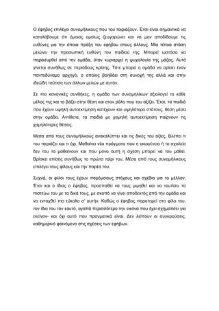 Ο έφηβος επιλέγει συνομήλικους που του ταιριάζουν. Έτσι είναι σημαντικό να
καταλάβουμε ότι όμοιος ομοίως ζευγαρώνει και να μην αποδίδουμε τις
ευθύνες για την όποια πράξη του εφήβου στους άλλους. Μία τέτοια στάση
μειώνει την προσωπική ευθύνη του παιδιού της. Μπορεί ωστόσο να
παρασυρθεί από την ομάδα, όταν κυριαρχεί η ψυχολογία της μάζας. Αυτό
γίνεται συνήθως σε περιόδους κρίσης. Τότε μπορεί η ομάδα να ορίσει έναν
παντοδύναμο αρχηγό, ο οποίος βοηθάει στη συνοχή της αλλά και στην
ιδεώδη ταύτιση των άλλων μελών με αυτόν.
Σε πιο κανονικές συνθήκες, η ομάδα των συνομηλίκων αξιολογεί το κάθε
μέλος της και το βάζει στην θέση και στον ρόλο που του αξίζει. Έτσι, τα παιδιά
που έχουν υψηλή αυτοεκτίμηση κατέχουν και υψηλότερο στάτους, θέση μέσα
στην ομάδα. Αντίθετα, τα παιδιά με χαμηλή αυτοεκτίμηση παίρνουν τις
χαμηλότερες θέσεις.
Μέσα από τους συνομήλικους ανακαλύπτει και τις δικές του αξίες. Βλέπει τι
του ταιριάζει και τι όχι. Μαθαίνει νέα πράγματα που η οικογένεια ή το σχολείο
δεν του τα μαθαίνουν και που μόνο αυτή η σχέση μπορεί να του μάθει.
Βρίσκει επίσης συνήθως το πρώτο ταίρι του. Μέσα από τους συνομήλικους
επιλέγει τους φίλους και την παρέα του.
Συχνά, οι φίλοι τους έχουν παρόμοιους στόχους και σχέδια για το μέλλον.
Έτσι και ο ίδιος ο έφηβος, προσπαθεί να τους μιμηθεί και να ταυτίσει τα
πιστεύω του με τα δικά τους, με σκοπό να γίνει αποδεκτός από την ομάδα και
να ενταχθεί πιο εύκολα σ’ αυτήν. Καθώς ο έφηβος παρατηρεί στο φίλο του,
τον ίδιο του τον εαυτό, αγαπά περισσότερο την εικόνα που έχει σχηματίσει για
εκείνον- και όχι αυτό που πραγματικά είναι. Δεν λείπουν οι συγκρούσεις,
καθημερινό φαινόμενο στις σχέσεις των εφήβων.
 