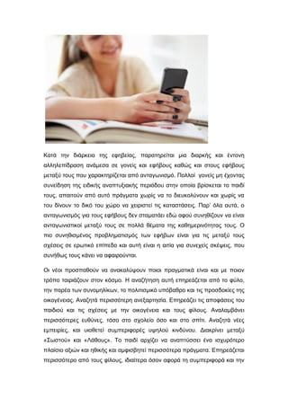 Κατά την διάρκεια της εφηβείας, παρατηρείται μια διαρκής και έντονη
αλληλεπίδραση ανάμεσα σε γονείς και εφήβους καθώς και στους εφήβους
μεταξύ τους που χαρακτηρίζεται από ανταγωνισμό. Πολλοί γονείς μη έχοντας
συνείδηση της ειδικής αναπτυξιακής περιόδου στην οποία βρίσκεται το παιδί
τους, απαιτούν από αυτό πράγματα χωρίς να το διευκολύνουν και χωρίς να
του δίνουν το δικό του χώρο να χειριστεί τις καταστάσεις. Παρ’ όλα αυτά, ο
ανταγωνισμός για τους εφήβους δεν σταματάει εδώ αφού συνηθίζουν να είναι
ανταγωνιστικοί μεταξύ τους σε πολλά θέματα της καθημερινότητας τους. Ο
πιο συνηθισμένος προβληματισμός των εφήβων είναι για τις μεταξύ τους
σχέσεις σε ερωτικό επίπεδο και αυτή είναι η αιτία για συνεχείς σκέψεις, που
συνήθως τους κάνει να αφαιρούνται.
Οι νέοι προσπαθούν να ανακαλύψουν ποιοι πραγματικά είναι και με ποιον
τρόπο ταιριάζουν στον κόσμο. Η αναζήτηση αυτή επηρεάζεται από το φύλο,
την παρέα των συνομηλίκων, το πολιτισμικό υπόβαθρο και τις προσδοκίες της
οικογένειας. Αναζητά περισσότερη ανεξαρτησία. Επηρεάζει τις αποφάσεις του
παιδιού και τις σχέσεις με την οικογένεια και τους φίλους. Αναλαμβάνει
περισσότερες ευθύνες, τόσο στο σχολείο όσο και στο σπίτι. Αναζητά νέες
εμπειρίες, και υιοθετεί συμπεριφορές υψηλού κινδύνου. Διακρίνει μεταξύ
«Σωστού» και «Λάθους». Το παιδί αρχίζει να αναπτύσσει ένα ισχυρότερο
πλαίσιο αξιών και ηθικής και αμφισβητεί περισσότερα πράγματα. Επηρεάζεται
περισσότερο από τους φίλους, ιδιαίτερα όσον αφορά τη συμπεριφορά και την
 