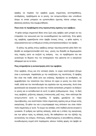 έφηβος να περάσει την εφηβεία χωρίς σημαντικές αντιπαραθέσεις,
αντιδράσεις, προβλήματα αν οι γονείς, τον αντιμετωπίζουν σαν υπεύθυνο
άτομο το οποίο μπορούν να εμπιστευθούν έχοντας πάντα υπόψη τους
βασικούς κανόνες που συμφωνήθηκαν.
Ποια είναι τα προβλήματα στις προσωπικές σχέσεις των εφήβων;
Η φιλία κατέχει σημαντική θέση στην ζωή ενός εφήβου γιατί μπορεί να του
επηρεάσει την κοινωνική και την συναισθηματική του ανάπτυξη. Στην φάση
της εφηβείας εμφανίζονται στον έφηβο έννοιες όπως η φιλία αγάπη, η
σεξουαλικότητα και η επιθυμία,οι οποίες αποπροσανατολίζουν τον έφηβο.
Ο ρόλος της φιλίας στους εφήβους κατέχει πρωταγωνιστικό ρόλο διότι τον
βοηθά να ανεξαρτητοποιηθεί από τους γονείς του δηλαδή να δημιουργήσει
νέες παρέες ώστε να συζητά τις ανάγκες του, τα προβλήματα του και
γενικότερα τα θέματα που τον απασχολούν που φαίνεται ότι η οικογένεια
αδιαφορεί για να τα λύσει .
Πώς επηρεάζεται η αυτοεκτίμηση από την εφηβεία;
Στην εφηβεία, όπως και στη νηπιακή ηλικία, το κύριο αναπτυξιακό ζήτημα
είναι η αυτονομία, παράλληλα με την αναζήτηση της ταυτότητας. Ο έφηβος
δεν είναι πια παιδί, αλλά ούτε και ενήλικας. Χρειάζεται να αντιδράσει, να
αμφισβητήσει την τελειότητα που πίστευε ότι είχαν οι γονείς του όταν ήταν
παιδί, αλλά και την παντοδυναμία του σχολείου και της κοινωνίας. Αυτό είναι
φυσιολογικό και αναγκαίο και όσο πιο πολλή κατανόηση μπορούν να δείξουν
οι γονείς και οι εκπαιδευτικοί σε αυτή τη φάση (ενθυμούμενοι ίσως τη δική
τους εφηβεία), χτίζοντας γέφυρες επικοινωνίας μαζί τους, τόσο καλύτερα θα
αντιμετωπιστεί αυτή η περίοδος. Ο έφηβος χρειάζεται να πάρει
πρωτοβουλίες, ενώ αναπτύσσει πλέον σημαντικές σχέσεις και με άτομα εκτός
οικογένειας. Οι φίλοι του και η συμπεριφορά τους απέναντι του είναι πλέον
πολύ σημαντικές γι’ αυτό. Το σώμα του αλλάζει, από παιδικό γίνεται αντρικό ή
γυναικείο. Ο ρυθμός και τρόπος αλλαγής, αλλά και η στάση της οικογένειας
και των φίλων προς τις αλλαγές αυτές, θα καθορίσουν και την εξέλιξη της
αυτοεικόνας του ατόμου. Απότομες, καθυστερημένες ή ασυνήθιστες αλλαγές,
συνοδευόμενες συχνά από πειράγματα, κάνουν πολλές φορές τον έφηβο να
 