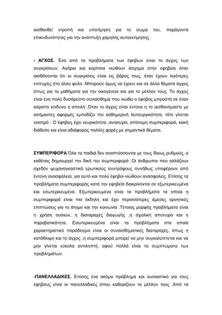 αισθανθεί ντροπή και υποτίμηση για το σώμα του, παράγοντα
επικινδυνότητας για την ανάπτυξη χαμηλής αυτοεκτίμησης.
- ΑΓΧΟΣ. Ένα από τα προβλήματα των έφηβων είναι το άγχος των
συγκρίσεων. Αγόρια και κορίτσια νιώθουν άσχημα στην εφηβεία όταν
αισθάνονται ότι οι συγκρίσεις είναι εις βάρος τους, όταν έχουν λιγότερες
επιτυχίες στο άλλο φύλο .Μπορούν όμως να έχουν και σε άλλα θέματα άγχος
όπως για τα μαθήματα για την οικογένεια και για το μέλλον τους. Το άγχος
είναι ένα πολύ δυσάρεστο συναίσθημα που νιώθει ο έφηβος μπροστά σε έναν
αόριστο κίνδυνο η απειλή .Όταν το άγχος είναι έντονο η το αισθανόμαστε με
ασήμαντες αφορμές εμποδίζει την καθημερινή λειτουργικότητα, τότε γίνεται
νοσηρό . Ο έφηβος έχει νευρικότητα ,ανησυχία, απότομη συμπεριφορά, κακή
διάθεση και είναι αδιάφορος πολλές φορές με σημαντικά θέματα.
ΣΥΜΠΕΡΙΦΟΡΑ Όλα τα παιδιά δεν αναπτύσσονται με τους ίδιους ρυθμούς, ο
καθένας δημιουργεί την δική του συμπεριφορά .Οι άνθρωποι που αλλάζουν
σχεδόν ψυχαναγκαστικά ερωτικούς συντρόφους συνήθως υποφέρουν από
έντονη ανασφάλεια, για αυτό και πολύ έφηβοι νιώθουν ανασφαλείς. Επίσης τα
προβλήματα συμπεριφοράς κατά την εφηβεία διακρίνονται σε εξωτερικευμένα
και εσωτερικευμένα. Εξωτερικευμένα είναι τα προβλήματα τα οποία η
συμπεριφορά είναι πιο έκδηλη και έχει περισσότερες άμεσες αρνητικές
επιπτώσεις για το άτομο και την κοινωνία .Τέτοιας μορφής προβλήματα είναι
η χρήση ουσιών, η διαταραχές διαγωγής ,η σχολική αποτυχία και η
παραβατικότητα. Εσωτερικευμένα είναι τα προβλήματα στα οποία
χαρακτηριστικό παράδειγμα είναι οι συναισθηματικές διαταραχές, όπως η
κατάθλιψη και το άγχος ,η συμπεριφορά μπορεί να μην συγκαλύπτεται και να
μην γίνεται εύκολα αντιληπτή, αφού πολλά είναι τα συμπτώματα των
προβλημάτων.
-ΠΑΝΕΛΛΑΔΙΚΕΣ. Επίσης ένα ακόμα πρόβλημα και ουσιαστικό για τους
έφηβους είναι οι πανελλαδικές όπου καθορίζουν το μέλλον τους .Από τα
 