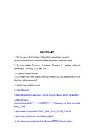 ΒΙΒΛΙΟΓΡΑΦΙΑ
1.http://www.psychotherapeia.net.gr/articles-psyxologoi-marousi-
psyxotherapeftes-marousi/efhveia/35-efhveia-orismos-harakthristika
2. Εγκυκλοπαίδεια Πάπυρος Larousse Britannica 21, Αθήνα, εκδοτικός
οργανισμός Πάπυρος, 2007, σελ. 368
3.ΠτυχιακήεργασίαΓεώργιος
Στάμος:http://users.sch.gr/gestamos/Downloads/ergasies_aspete/antisocial_b
ehaviour_adolescence.pdf
4. https://www.paidiatros.com/
5. https://boro.gr/
6. http://efiveia.gr/pos-epireazei-i-efiveia-ti-sxesi-metaksi-gonion-kai-paidion/
7.http://www.sec-
aftoektimisi.gr/ar8ra1111111111111111111147/sxeaseis_me_tous_sunomilia
kous_1.html
8. http://www.epipsi.gr/pdf/2011/07_HBSC_2010_EPIPSI_2011.pdf
9. http://psychografimata.com/i-filia-stin-efivia/
10. http://jenny.gr/gynaika/family-by-4moms/295739/i-filia-stin-efiveia
 