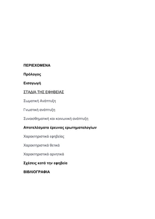 ΠΕΡΙΕΧΟΜΕΝΑ
Πρόλογος
Εισαγωγή
ΣΤΑΔΙΑ ΤΗΣ ΕΦΗΒΕΙΑΣ
Σωματική Ανάπτυξη
Γνωστική ανάπτυξη
Συναισθηματική και κοινωνική ανάπτυξη
Αποτελέσματα έρευνας ερωτηματολογίων
Χαρακτηριστικά εφηβείας
Χαρακτηριστικά θετικά
Χαρακτηριστικά αρνητικά
Σχέσεις κατά την εφηβεία
ΒΙΒΛΙΟΓΡΑΦΙΑ
 